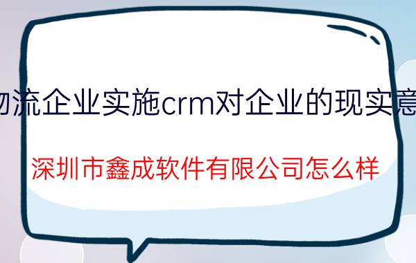 物流企业实施crm对企业的现实意义 深圳市鑫成软件有限公司怎么样？